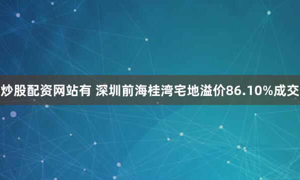 炒股配资网站有 深圳前海桂湾宅地溢价86.10%成交