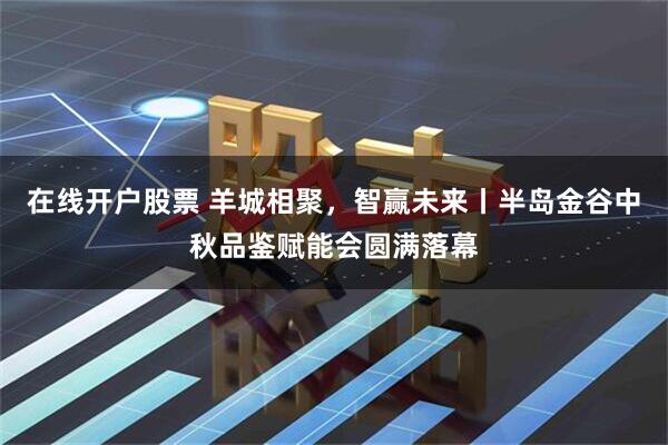 在线开户股票 羊城相聚，智赢未来丨半岛金谷中秋品鉴赋能会圆满落幕