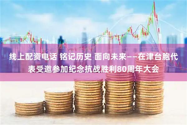 线上配资电话 铭记历史 面向未来——在津台胞代表受邀参加纪念抗战胜利80周年大会