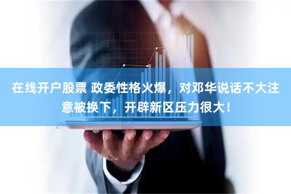 在线开户股票 政委性格火爆，对邓华说话不大注意被换下，开辟新区压力很大！